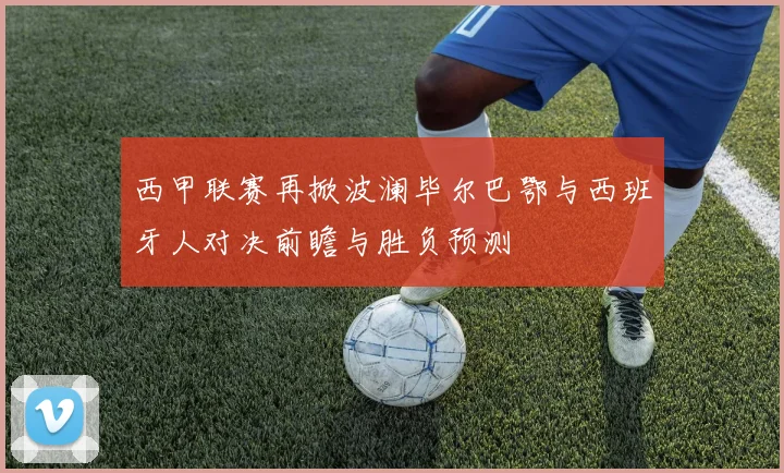 西甲联赛再掀波澜毕尔巴鄂与西班牙人对决前瞻与胜负预测