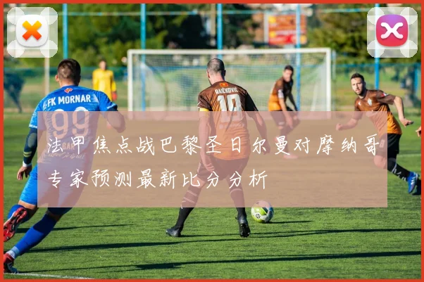 法甲焦点战巴黎圣日尔曼对摩纳哥专家预测最新比分分析