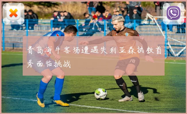 青岛海牛客场遭遇失利亚森执教首秀面临挑战
