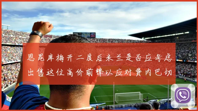 恩昆库梅开二度后米兰是否应考虑出售这位高价前锋以应对费内巴切报价