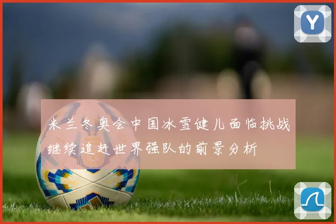米兰冬奥会中国冰雪健儿面临挑战继续追赶世界强队的前景分析