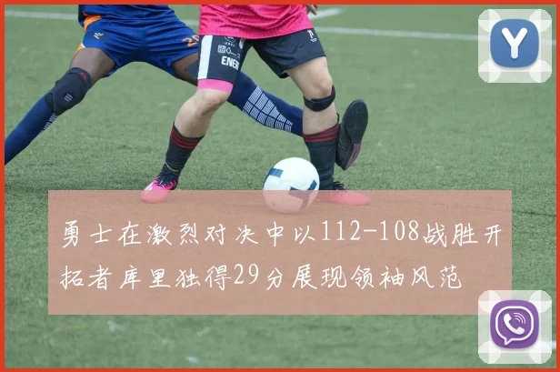 勇士在激烈对决中以112-108战胜开拓者库里独得29分展现领袖风范